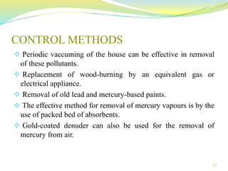 CONTROL METHODS
 Periodic vaccuming of the house can be effective in removal
of these pollutants.
 Replacement of wood-burning by an equivalent gas or
electrical appliance.
 Removal of old lead and mercury-based paints.
 The effective method for removal of mercury vapours is by the
use of packed bed of absorbents.
 Gold-coated denuder can also be used for the removal of
mercury from air.
17
 
