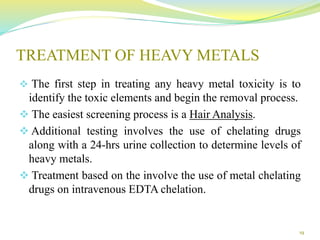 TREATMENT OF HEAVY METALS
 The first step in treating any heavy metal toxicity is to
identify the toxic elements and begin the removal process.
 The easiest screening process is a Hair Analysis.
 Additional testing involves the use of chelating drugs
along with a 24-hrs urine collection to determine levels of
heavy metals.
 Treatment based on the involve the use of metal chelating
drugs on intravenous EDTA chelation.
19
 