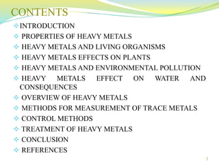 CONTENTS
INTRODUCTION
 PROPERTIES OF HEAVY METALS
 HEAVY METALS AND LIVING ORGANISMS
 HEAVY METALS EFFECTS ON PLANTS
 HEAVY METALS AND ENVIRONMENTAL POLLUTION
 HEAVY METALS EFFECT ON WATER AND
CONSEQUENCES
 OVERVIEW OF HEAVY METALS
 METHODS FOR MEASUREMENT OF TRACE METALS
 CONTROL METHODS
 TREATMENT OF HEAVY METALS
 CONCLUSION
 REFERENCES
2
 