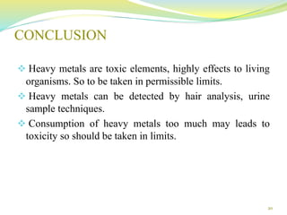 CONCLUSION
 Heavy metals are toxic elements, highly effects to living
organisms. So to be taken in permissible limits.
 Heavy metals can be detected by hair analysis, urine
sample techniques.
 Consumption of heavy metals too much may leads to
toxicity so should be taken in limits.
20
 