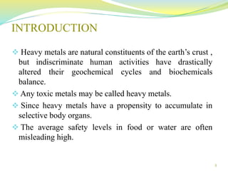 INTRODUCTION
 Heavy metals are natural constituents of the earth’s crust ,
but indiscriminate human activities have drastically
altered their geochemical cycles and biochemicals
balance.
 Any toxic metals may be called heavy metals.
 Since heavy metals have a propensity to accumulate in
selective body organs.
 The average safety levels in food or water are often
misleading high.
3
 