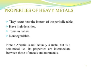 PROPERTIES OF HEAVY METALS
 They occur near the bottom of the periodic table.
 Have high densities.
 Toxic in nature.
 Nondegradable.
5
Note : Arsenic is not actually a metal but is a
semimetal i.e., its properties are intermediate
between those of metals and nonmetals.
 