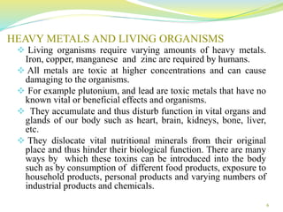HEAVY METALS AND LIVING ORGANISMS
 Living organisms require varying amounts of heavy metals.
Iron, copper, manganese and zinc are required by humans.
 All metals are toxic at higher concentrations and can cause
damaging to the organisms.
 For example plutonium, and lead are toxic metals that have no
known vital or beneficial effects and organisms.
 They accumulate and thus disturb function in vital organs and
glands of our body such as heart, brain, kidneys, bone, liver,
etc.
 They dislocate vital nutritional minerals from their original
place and thus hinder their biological function. There are many
ways by which these toxins can be introduced into the body
such as by consumption of different food products, exposure to
household products, personal products and varying numbers of
industrial products and chemicals.
6
 