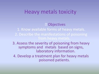 Heavy metals toxicity
﻿Objectives
1. Know available forms of heavy metals.
2. Describe the manifestations of poisoning
from heavy metals.
3. Assess the severity of poisoning from heavy
metals based on signs,symptoms and
laboratory information.
4. Develop a treatment plan for heavy metals
poisoned patients.
 