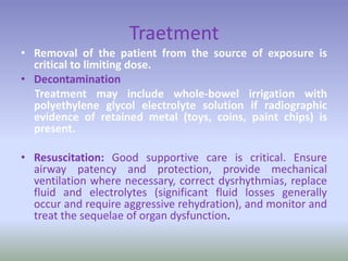 Traetment
• Removal of the patient from the source of exposure is
critical to limiting dose.
• Decontamination
Treatment may include whole-bowel irrigation with
polyethylene glycol electrolyte solution if radiographic
evidence of retained metal (toys, coins, paint chips) is
present.
• Resuscitation: Good supportive care is critical. Ensure
airway patency and protection, provide mechanical
ventilation where necessary, correct dysrhythmias, replace
fluid and electrolytes (significant fluid losses generally
occur and require aggressive rehydration), and monitor and
treat the sequelae of organ dysfunction.
 