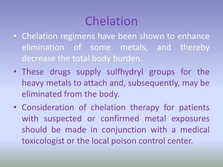 Chelation
• Chelation regimens have been shown to enhance
elimination of some metals, and thereby
decrease the total body burden.
• These drugs supply sulfhydryl groups for the
heavy metals to attach and, subsequently, may be
eliminated from the body.
• Consideration of chelation therapy for patients
with suspected or confirmed metal exposures
should be made in conjunction with a medical
toxicologist or the local poison control center.
 