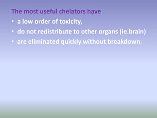 The most useful chelators have
• a low order of toxicity,
• do not redistribute to other organs (ie.brain)
• are eliminated quickly without breakdown.
 