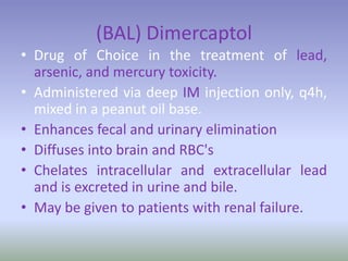 (BAL) Dimercaptol
• Drug of Choice in the treatment of lead,
arsenic, and mercury toxicity.
• Administered via deep IM injection only, q4h,
mixed in a peanut oil base.
• Enhances fecal and urinary elimination
• Diffuses into brain and RBC's
• Chelates intracellular and extracellular lead
and is excreted in urine and bile.
• May be given to patients with renal failure.
 