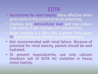 EDTA
• Second-line for lead toxicity. Most effective when
given early in the course of acute poisoning.
• Chelates only extracellular lead and may induce
CNS toxicity if BAL therapy not initiated first.
• Begin therapy 4 h after BAL is given. Only given
IV, and continuous infusion is recommended.
• Not recommended with renal failure. Because of
potential for renal toxicity, patient should be well
hydrated.
• To prevent hypocalcemia, use only calcium
disodium salt of EDTA for chelation in heavy
metal toxicity.
 