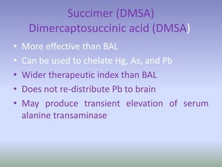 Succimer (DMSA)
Dimercaptosuccinic acid (DMSA)
• More effective than BAL
• Can be used to chelate Hg, As, and Pb
• Wider therapeutic index than BAL
• Does not re-distribute Pb to brain
• May produce transient elevation of serum
alanine transaminase
 