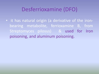 Desferrioxamine (DFO)
• it has natural origin (a derivative of the iron-
bearing metabolite, ferrioxamine B, from
Streptomyces pilosus) & used for Iron
poisoning, and aluminum poisoning.
 