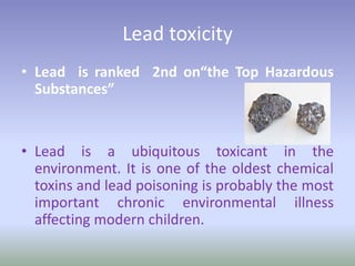 Lead toxicity
• Lead is ranked 2nd on“the Top Hazardous
Substances”
• Lead is a ubiquitous toxicant in the
environment. It is one of the oldest chemical
toxins and lead poisoning is probably the most
important chronic environmental illness
affecting modern children.
 