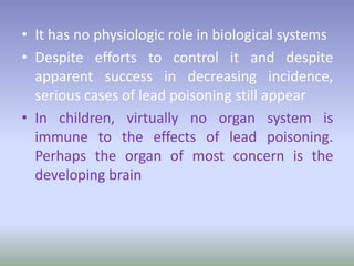 • It has no physiologic role in biological systems
• Despite efforts to control it and despite
apparent success in decreasing incidence,
serious cases of lead poisoning still appear
• In children, virtually no organ system is
immune to the effects of lead poisoning.
Perhaps the organ of most concern is the
developing brain
 