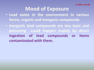 Mood of Exposure
• Lead exists in the environment in various
forms, organic and inorganic compounds.
• Inorganic lead compounds are less toxic and
poisoning could happen mainly by direct
ingestion of lead compounds or items
contaminated with them.
Toxicity of Lead
 