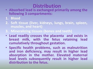 Distribution
• Absorbed lead is exchanged primarily among the
following 3 compartments:
1. Blood
2. Soft tissue (liver, kidneys, lungs, brain, spleen,
muscles, and heart)
3. Mineralizing tissues (bones and teeth)
• Lead readily crosses the placenta and exists in
breast milk, with the fetus retaining lead
cumulatively throughout gestation.
• Specific health problems, such as malnutrition
and iron deficiency, may result in higher lead
absorption in the mother. Elevated maternal
lead levels subsequently result in higher lead
distribution to the fetus.
 