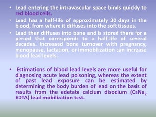 • Lead entering the intravascular space binds quickly to
red blood cells.
• Lead has a half-life of approximately 30 days in the
blood, from where it diffuses into the soft tissues.
• Lead then diffuses into bone and is stored there for a
period that corresponds to a half-life of several
decades. Increased bone turnover with pregnancy,
menopause, lactation, or immobilization can increase
blood lead levels.
• Estimations of blood lead levels are more useful for
diagnosing acute lead poisoning, whereas the extent
of past lead exposure can be estimated by
determining the body burden of lead on the basis of
results from the edetate calcium disodium (CaNa2
EDTA) lead mobilization test.
 