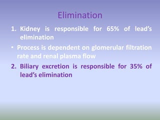 Elimination
1. Kidney is responsible for 65% of lead’s
elimination
• Process is dependent on glomerular filtration
rate and renal plasma flow
2. Biliary excretion is responsible for 35% of
lead’s elimination
 