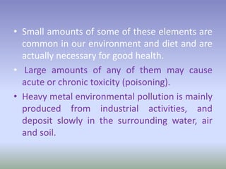 • Small amounts of some of these elements are
common in our environment and diet and are
actually necessary for good health.
• Large amounts of any of them may cause
acute or chronic toxicity (poisoning).
• Heavy metal environmental pollution is mainly
produced from industrial activities, and
deposit slowly in the surrounding water, air
and soil.
 