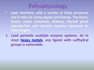 Pathophysiology
• Lead interferes with a variety of body processes
and is toxic to many organs and tissues. The heart,
bones, teeth, intestines, kidneys, thyroid gland
reproductive and nervous systems represent its
main targets.
1. Lead perturbs multiple enzyme systems. As in
most heavy metals, any ligand with sulfhydryl
groups is vulnerable.
 