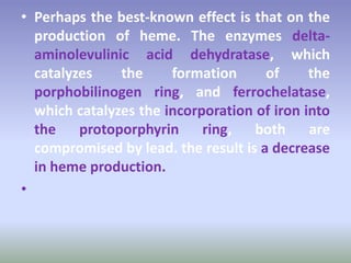 • Perhaps the best-known effect is that on the
production of heme. The enzymes delta-
aminolevulinic acid dehydratase, which
catalyzes the formation of the
porphobilinogen ring, and ferrochelatase,
which catalyzes the incorporation of iron into
the protoporphyrin ring, both are
compromised by lead. the result is a decrease
in heme production.
•
 