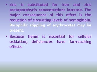 • zinc is substituted for iron and zinc
protoporphyrin concentrations increase. The
major consequence of this effect is the
reduction of circulating levels of hemoglobin.
Basophilic stippling of erythrocytes may be
present.
• Because heme is essential for cellular
oxidation, deficiencies have far-reaching
effects.
 