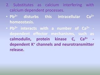 2. Substitutes as calcium interfering with
calcium dependent processes.
• Pb2+ disturbs this intracellular Ca2+
homeostasis.
• Pb2+ interacts with a number of Ca2+ -
dependent effector mechanisms, such as
calmodulin, protein kinase C, Ca2+ -
dependent K+ channels and neurotransmitter
release.
 