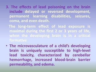 3. The effects of lead poisoning on the brain
include delayed or reversed development,
permanent learning disabilities, seizures,
coma, and even death.
The long-term effect of lead exposure is
maximal during the first 2 or 3 years of life,
when the developing brain is in a critical
formative
• The microvasculature of a child’s developing
brain is uniquely susceptible to high-level
lead toxicity, characterized by cerebellar
hemorrhage, increased blood-brain barrier
permeability, and edema.
 