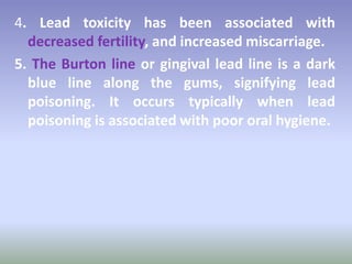 4. Lead toxicity has been associated with
decreased fertility, and increased miscarriage.
5. The Burton line or gingival lead line is a dark
blue line along the gums, signifying lead
poisoning. It occurs typically when lead
poisoning is associated with poor oral hygiene.
 