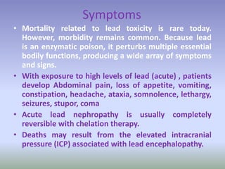 Symptoms
• Mortality related to lead toxicity is rare today.
However, morbidity remains common. Because lead
is an enzymatic poison, it perturbs multiple essential
bodily functions, producing a wide array of symptoms
and signs.
• With exposure to high levels of lead (acute) , patients
develop Abdominal pain, loss of appetite, vomiting,
constipation, headache, ataxia, somnolence, lethargy,
seizures, stupor, coma
• Acute lead nephropathy is usually completely
reversible with chelation therapy.
• Deaths may result from the elevated intracranial
pressure (ICP) associated with lead encephalopathy.
 