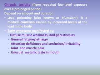 Chronic toxicity (from repeated low-level exposure
over a prolonged period)
Depend on amount and duration
• Lead poisoning (also known as plumbism), is a
medical condition caused by increased levels of the
lead in the body.
• Early symptoms manifested as:
- Diffuse muscle weakness, and paresthesias
- General fatigue/lethargy
- Attention deficiency and confusion/ irritability
- Joint and muscle pain
- Unusual metallic taste in mouth
 