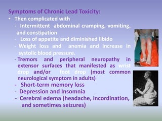 Symptoms of Chronic Lead Toxicity:
• Then complicated with
- Intermittent abdominal cramping, vomiting,
and constipation
- Loss of appetite and diminished libido
- Weight loss and anemia and increase in
systolic blood pressure.
- Tremors and peripheral neuropathy in
extensor surfaces that manifested as wrist
drop and/or foot drop (most common
neurological symptom in adults)
- Short-term memory loss
- Depression and Insomnia
- Cerebral edema (headache, incordination,
and sometimes seizures)
 