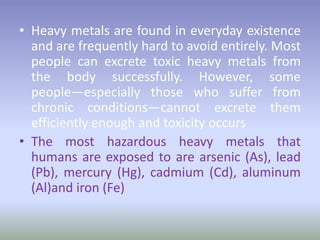 • Heavy metals are found in everyday existence
and are frequently hard to avoid entirely. Most
people can excrete toxic heavy metals from
the body successfully. However, some
people—especially those who suffer from
chronic conditions—cannot excrete them
efficiently enough and toxicity occurs
• The most hazardous heavy metals that
humans are exposed to are arsenic (As), lead
(Pb), mercury (Hg), cadmium (Cd), aluminum
(Al)and iron (Fe)
 