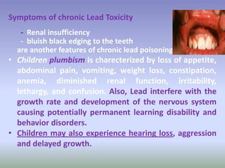 Symptoms of chronic Lead Toxicity
- Renal insufficiency
- bluish black edging to the teeth
are another features of chronic lead poisoning.
• Children plumbism is charecterized by loss of appetite,
abdominal pain, vomiting, weight loss, constipation,
anemia, diminished renal function, irritability,
lethargy, and confusion. Also, Lead interfere with the
growth rate and development of the nervous system
causing potentially permanent learning disability and
behavior disorders.
• Children may also experience hearing loss, aggression
and delayed growth.
 