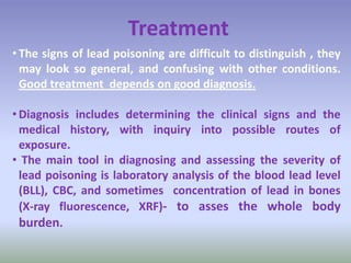 Treatment
• The signs of lead poisoning are difficult to distinguish , they
may look so general, and confusing with other conditions.
Good treatment depends on good diagnosis.
• Diagnosis includes determining the clinical signs and the
medical history, with inquiry into possible routes of
exposure.
• The main tool in diagnosing and assessing the severity of
lead poisoning is laboratory analysis of the blood lead level
(BLL), CBC, and sometimes concentration of lead in bones
(X-ray fluorescence, XRF)- to asses the whole body
burden.
 