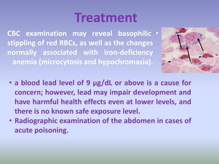 •CBC examination may reveal basophilic
stippling of red RBCs, as well as the changes
normally associated with iron-deficiency
anemia (microcytosis and hypochromasia).
• a blood lead level of 9 μg/dL or above is a cause for
concern; however, lead may impair development and
have harmful health effects even at lower levels, and
there is no known safe exposure level.
• Radiographic examination of the abdomen in cases of
acute poisoning.
Treatment
 