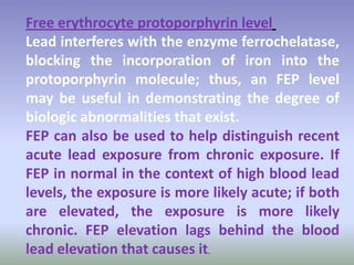 levelprotoporphyrinFree erythrocyte
Lead interferes with the enzyme ferrochelatase,
blocking the incorporation of iron into the
protoporphyrin molecule; thus, an FEP level
may be useful in demonstrating the degree of
biologic abnormalities that exist.
FEP can also be used to help distinguish recent
acute lead exposure from chronic exposure. If
FEP in normal in the context of high blood lead
levels, the exposure is more likely acute; if both
are elevated, the exposure is more likely
chronic. FEP elevation lags behind the blood
lead elevation that causes it.
 