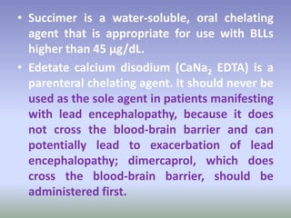 • Succimer is a water-soluble, oral chelating
agent that is appropriate for use with BLLs
higher than 45 µg/dL.
• Edetate calcium disodium (CaNa2 EDTA) is a
parenteral chelating agent. It should never be
used as the sole agent in patients manifesting
with lead encephalopathy, because it does
not cross the blood-brain barrier and can
potentially lead to exacerbation of lead
encephalopathy; dimercaprol, which does
cross the blood-brain barrier, should be
administered first.
 