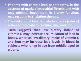 • Patients with chronic lead nephropathy, in the
absence of marked interstitial fibrosis and with
only minimal impairment in kidney function,
may respond to chelation therapy.
• The diet should be adequate in energy (caloric)
intake and replete in calcium, zinc, and iron.
• Data suggests that low dietary intake of
vitamin D may increase accumulation of lead in
bones, whereas low dietary intake of vitamin C
and iron may increase lead levels in blood in
subjects who range in age from middle-aged to
elderly.
 