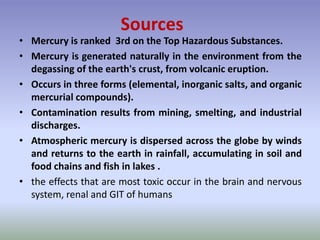 • Mercury is ranked 3rd on the Top Hazardous Substances.
• Mercury is generated naturally in the environment from the
degassing of the earth's crust, from volcanic eruption.
• Occurs in three forms (elemental, inorganic salts, and organic
mercurial compounds).
• Contamination results from mining, smelting, and industrial
discharges.
• Atmospheric mercury is dispersed across the globe by winds
and returns to the earth in rainfall, accumulating in soil and
food chains and fish in lakes .
• the effects that are most toxic occur in the brain and nervous
system, renal and GIT of humans
Sources
 