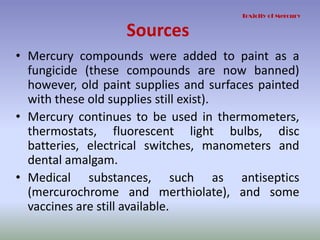 Sources
• Mercury compounds were added to paint as a
fungicide (these compounds are now banned)
however, old paint supplies and surfaces painted
with these old supplies still exist).
• Mercury continues to be used in thermometers,
thermostats, fluorescent light bulbs, disc
batteries, electrical switches, manometers and
dental amalgam.
• Medical substances, such as antiseptics
(mercurochrome and merthiolate), and some
vaccines are still available.
Toxicity of Mercury
 