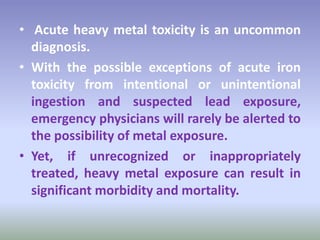 • Acute heavy metal toxicity is an uncommon
diagnosis.
• With the possible exceptions of acute iron
toxicity from intentional or unintentional
ingestion and suspected lead exposure,
emergency physicians will rarely be alerted to
the possibility of metal exposure.
• Yet, if unrecognized or inappropriately
treated, heavy metal exposure can result in
significant morbidity and mortality.
 