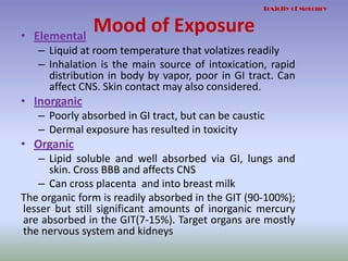 Mood of Exposure• Elemental
– Liquid at room temperature that volatizes readily
– Inhalation is the main source of intoxication, rapid
distribution in body by vapor, poor in GI tract. Can
affect CNS. Skin contact may also considered.
• Inorganic
– Poorly absorbed in GI tract, but can be caustic
– Dermal exposure has resulted in toxicity
• Organic
– Lipid soluble and well absorbed via GI, lungs and
skin. Cross BBB and affects CNS
– Can cross placenta and into breast milk
The organic form is readily absorbed in the GIT (90-100%);
lesser but still significant amounts of inorganic mercury
are absorbed in the GIT(7-15%). Target organs are mostly
the nervous system and kidneys
Toxicity of Mercury
 