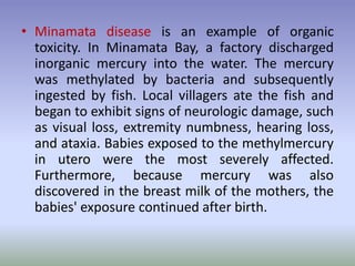 • Minamata disease is an example of organic
toxicity. In Minamata Bay, a factory discharged
inorganic mercury into the water. The mercury
was methylated by bacteria and subsequently
ingested by fish. Local villagers ate the fish and
began to exhibit signs of neurologic damage, such
as visual loss, extremity numbness, hearing loss,
and ataxia. Babies exposed to the methylmercury
in utero were the most severely affected.
Furthermore, because mercury was also
discovered in the breast milk of the mothers, the
babies' exposure continued after birth.
 