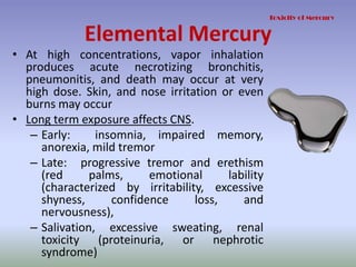 Elemental Mercury
• At high concentrations, vapor inhalation
produces acute necrotizing bronchitis,
pneumonitis, and death may occur at very
high dose. Skin, and nose irritation or even
burns may occur
• Long term exposure affects CNS.
– Early: insomnia, impaired memory,
anorexia, mild tremor
– Late: progressive tremor and erethism
(red palms, emotional lability
(characterized by irritability, excessive
shyness, confidence loss, and
nervousness),
– Salivation, excessive sweating, renal
toxicity (proteinuria, or nephrotic
syndrome)
Toxicity of Mercury
 