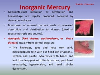 Inorganic Mercury
• Gastrointestinal ulceration or perforation and
hemorrhage are rapidly produced, followed by
circulatory collapse.
• Breakdown of mucosal barriers leads to increased
absorption and distribution to kidneys (proximal
tubular necrosis and anurea).
• Acrodynia (Pink disease, erythroedema, or Feer’s
disease) usually from dermal exposure
– The fingertips, toes and nose turn pink,
maculopapular rash with pus-filled skin eruptions ,
swollen and painful extremities with hands and
feet turn deep pink with bluish patches , peripheral
neuropathy, hypertension, and renal tubular
dysfunction.
Toxicity of Mercury
 