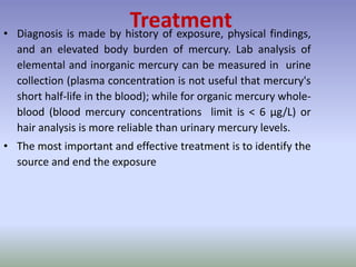 Treatment• Diagnosis is made by history of exposure, physical findings,
and an elevated body burden of mercury. Lab analysis of
elemental and inorganic mercury can be measured in urine
collection (plasma concentration is not useful that mercury's
short half-life in the blood); while for organic mercury whole-
blood (blood mercury concentrations limit is < 6 μg/L) or
hair analysis is more reliable than urinary mercury levels.
• The most important and effective treatment is to identify the
source and end the exposure
 
