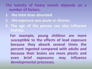 The toxicity of heavy metals depends on a
number of factors.
1. the total dose absorbed
2. the exposure was acute or chronic.
3. The age of the person can also influence
toxicity.
For example, young children are more
susceptible to the effects of lead exposure
because they absorb several times the
percent ingested compared with adults and
because their brains are more plastic and
even brief exposures may influence
developmental processes.
 