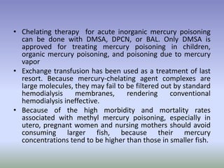 • Chelating therapy for acute inorganic mercury poisoning
can be done with DMSA, DPCN, or BAL. Only DMSA is
approved for treating mercury poisoning in children,
organic mercury poisoning, and poisoning due to mercury
vapor
• Exchange transfusion has been used as a treatment of last
resort. Because mercury-chelating agent complexes are
large molecules, they may fail to be filtered out by standard
hemodialysis membranes, rendering conventional
hemodialysis ineffective.
• Because of the high morbidity and mortality rates
associated with methyl mercury poisoning, especially in
utero, pregnant women and nursing mothers should avoid
consuming larger fish, because their mercury
concentrations tend to be higher than those in smaller fish.
 