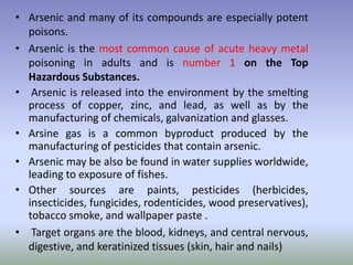 • Arsenic and many of its compounds are especially potent
poisons.
• Arsenic is the most common cause of acute heavy metal
poisoning in adults and is number 1 on the Top
Hazardous Substances.
• Arsenic is released into the environment by the smelting
process of copper, zinc, and lead, as well as by the
manufacturing of chemicals, galvanization and glasses.
• Arsine gas is a common byproduct produced by the
manufacturing of pesticides that contain arsenic.
• Arsenic may be also be found in water supplies worldwide,
leading to exposure of fishes.
• Other sources are paints, pesticides (herbicides,
insecticides, fungicides, rodenticides, wood preservatives),
tobacco smoke, and wallpaper paste .
• Target organs are the blood, kidneys, and central nervous,
digestive, and keratinized tissues (skin, hair and nails)
 