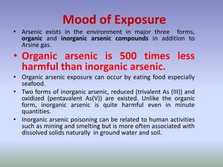 • Arsenic exists in the environment in major three forms,
organic and inorganic arsenic compounds in addition to
Arsine gas.
• Organic arsenic is 500 times less
harmful than inorganic arsenic.
• Organic arsenic exposure can occur by eating food especially
seafood.
• Two forms of inorganic arsenic, reduced (trivalent As (III)) and
oxidized (pentavalent As(V)) are existed. Unlike the organic
form, inorganic arsenic is quite harmful even in minute
quantities.
• Inorganic arsenic poisoning can be related to human activities
such as mining and smelting but is more often associated with
dissolved solids naturally in ground water and soil.
Mood of Exposure
 